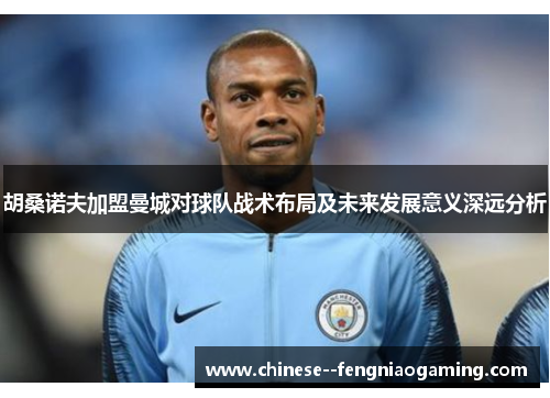 胡桑诺夫加盟曼城对球队战术布局及未来发展意义深远分析 胡桑诺夫加盟曼城对球队战术布局及未来发展意义深远分析