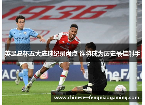 英足总杯五大进球纪录盘点 谁将成为历史最佳射手