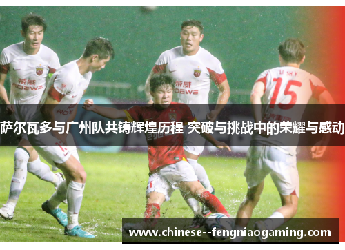 萨尔瓦多与广州队共铸辉煌历程 突破与挑战中的荣耀与感动 萨尔瓦多与广州队共铸辉煌历程 突破与挑战中的荣耀与感动