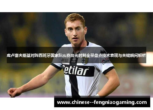 库卢塞夫斯基对阵西班牙国家队比赛高光时刻全景盘点技术表现与关键瞬间解析